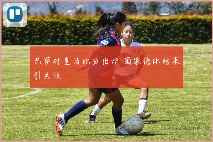 巴萨对皇马比分出炉 国家德比结果引关注