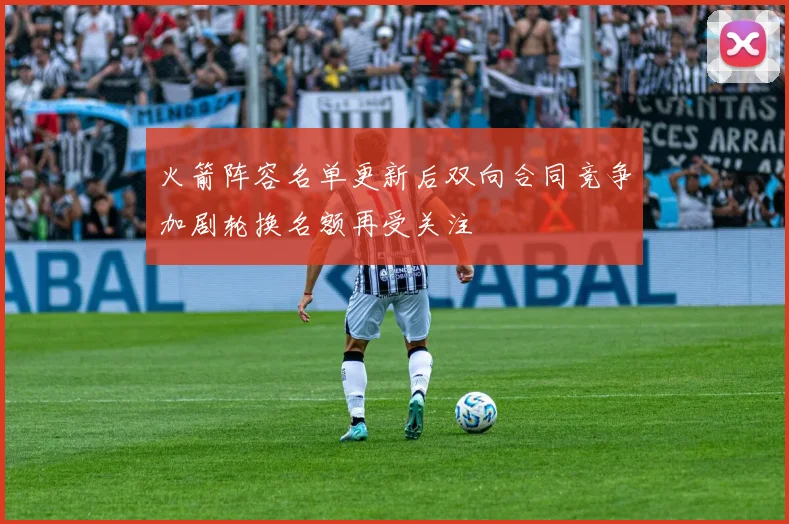 火箭阵容名单更新后双向合同竞争加剧轮换名额再受关注