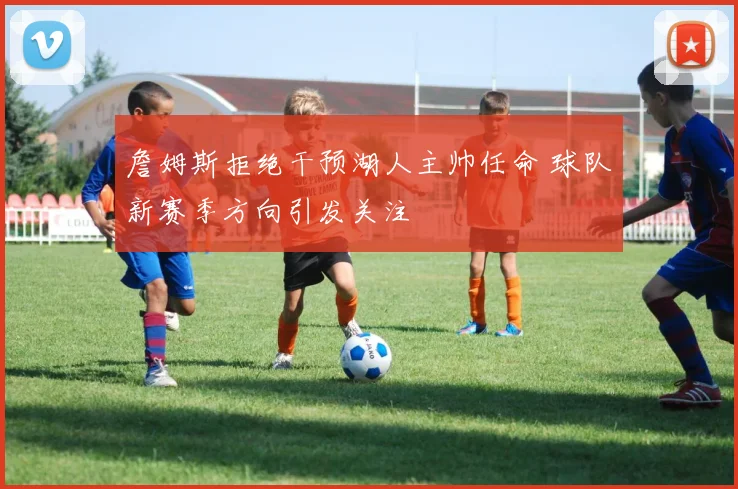詹姆斯拒绝干预湖人主帅任命 球队新赛季方向引发关注