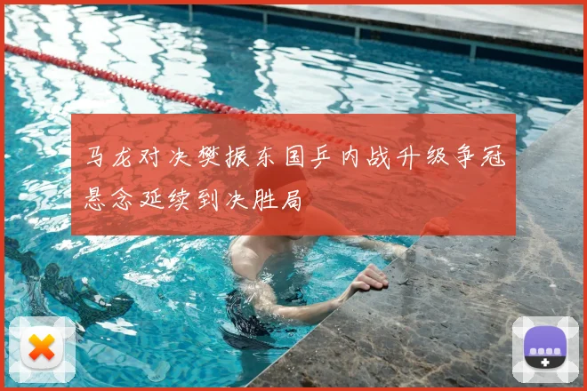 马龙对决樊振东国乒内战升级争冠悬念延续到决胜局
