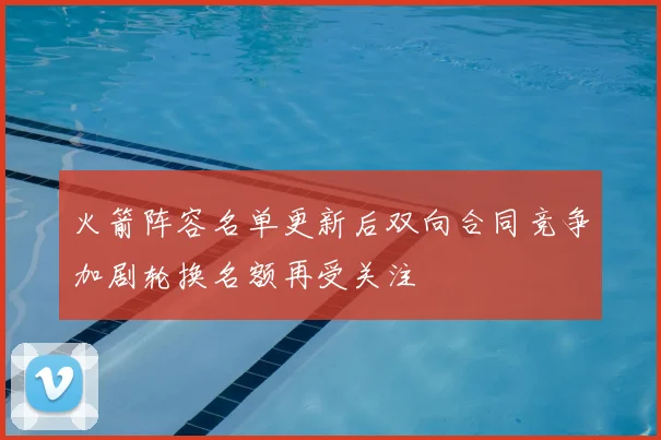 火箭阵容名单更新后双向合同竞争加剧轮换名额再受关注