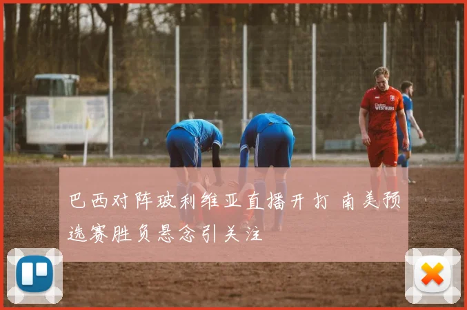 巴西对阵玻利维亚直播开打 南美预选赛胜负悬念引关注