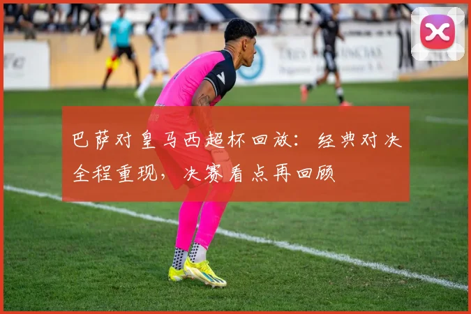 巴萨对皇马西超杯回放:经典对决全程重现,决赛看点再回顾