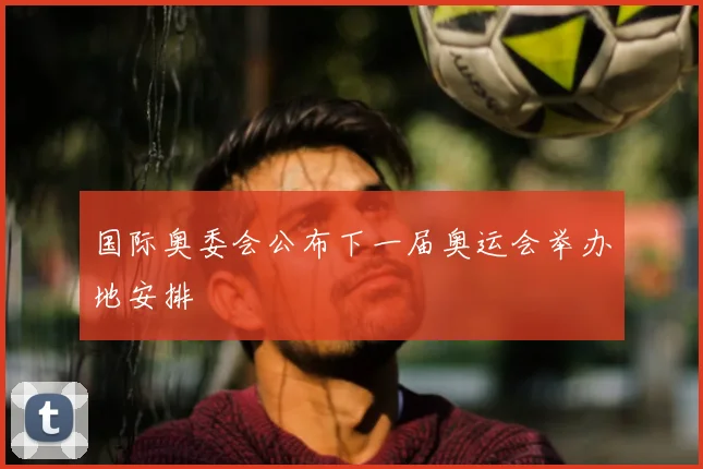 国际奥委会公布下一届奥运会举办地安排