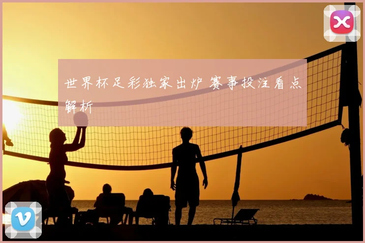世界杯足彩独家出炉 赛事投注看点解析
